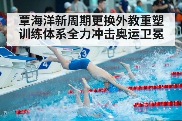 覃海洋新周期更换外教重塑训练体系全力冲击奥运卫冕